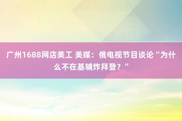 广州1688网店美工 美媒：俄电视节目谈论“为什么不在基辅炸拜登？”