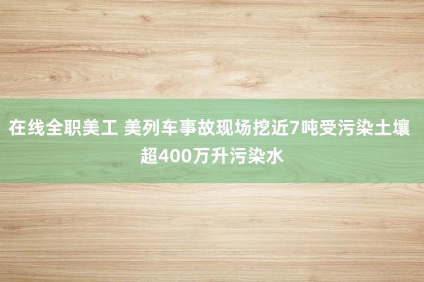 在线全职美工 美列车事故现场挖近7吨受污染土壤 超400万升污染水