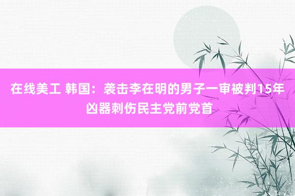 在线美工 韩国：袭击李在明的男子一审被判15年 凶器刺伤民主党前党首