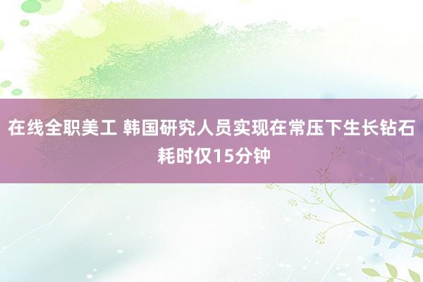 在线全职美工 韩国研究人员实现在常压下生长钻石 耗时仅15分钟