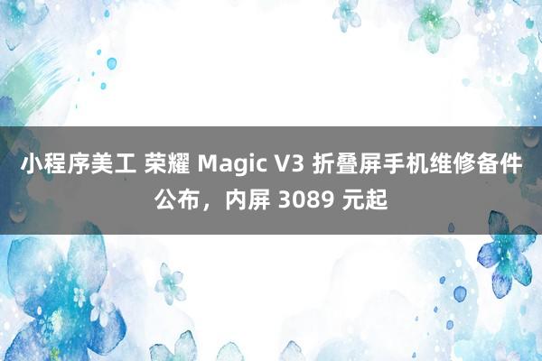 小程序美工 荣耀 Magic V3 折叠屏手机维修备件公布，内屏 3089 元起