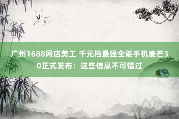 广州1688网店美工 千元档最强全能手机麦芒30正式发布：这些信息不可错过