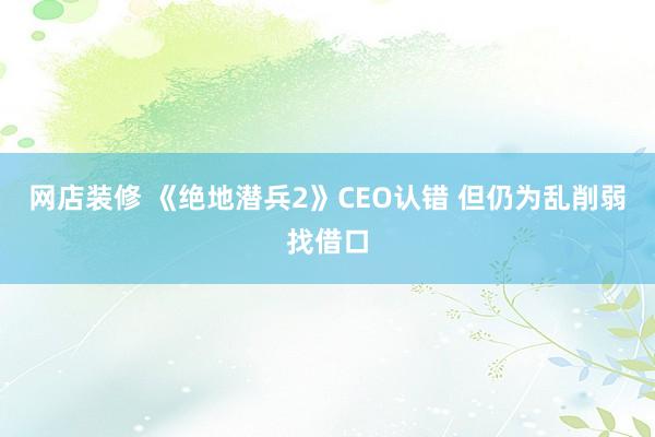 网店装修 《绝地潜兵2》CEO认错 但仍为乱削弱找借口