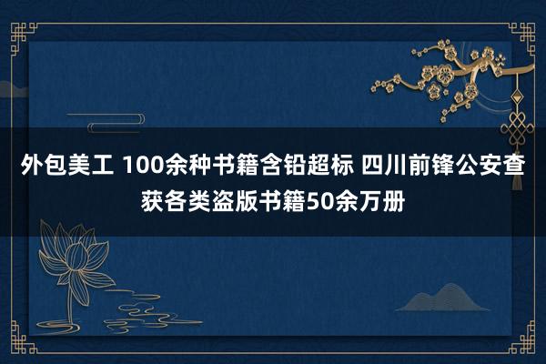 外包美工 100余种书籍含铅超标 四川前锋公安查获各类盗版书籍50余万册