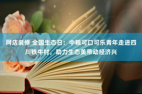 网店装修 全国生态日：中粮可口可乐青年走进四川铁牛村，助力生态美带动经济兴