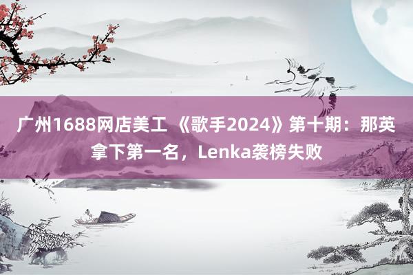 广州1688网店美工 《歌手2024》第十期：那英拿下第一名，Lenka袭榜失败