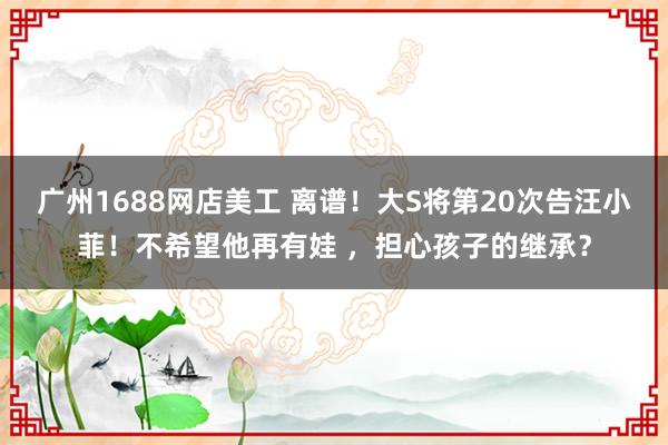 广州1688网店美工 离谱！大S将第20次告汪小菲！不希望他再有娃 ，担心孩子的继承？