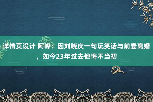 详情页设计 阿峰：因刘晓庆一句玩笑话与前妻离婚，如今23年过去他悔不当初