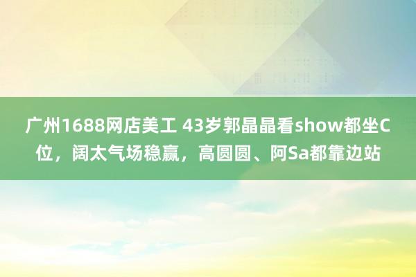 广州1688网店美工 43岁郭晶晶看show都坐C位，阔太气场稳赢，高圆圆、阿Sa都靠边站