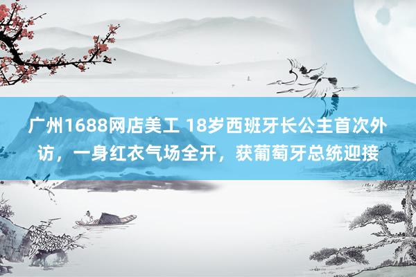 广州1688网店美工 18岁西班牙长公主首次外访，一身红衣气场全开，获葡萄牙总统迎接