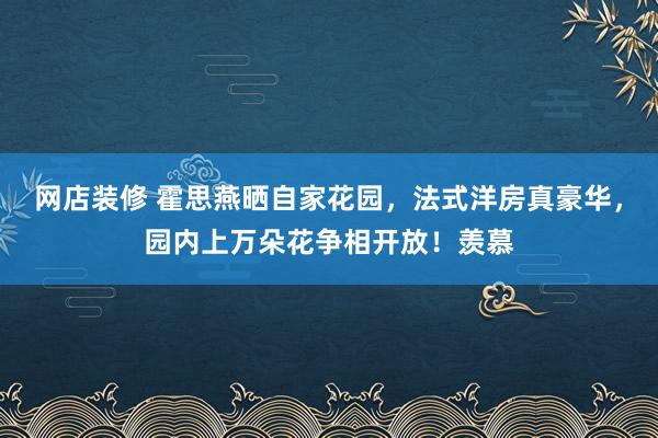 网店装修 霍思燕晒自家花园，法式洋房真豪华，园内上万朵花争相开放！羡慕