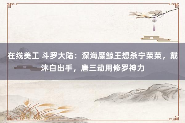 在线美工 斗罗大陆：深海魔鲸王想杀宁荣荣，戴沐白出手，唐三动用修罗神力