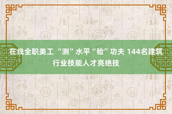 在线全职美工 “测”水平“验”功夫 144名建筑行业技能人才亮绝技