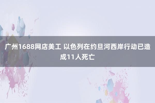 广州1688网店美工 以色列在约旦河西岸行动已造成11人死亡