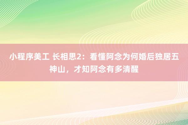 小程序美工 长相思2：看懂阿念为何婚后独居五神山，才知阿念有多清醒