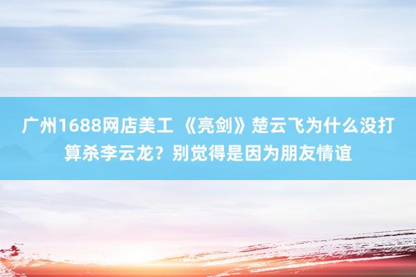 广州1688网店美工 《亮剑》楚云飞为什么没打算杀李云龙？别觉得是因为朋友情谊